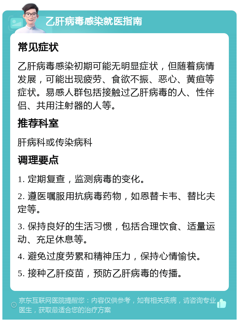 乙肝病毒感染就医指南 常见症状 乙肝病毒感染初期可能无明显症状，但随着病情发展，可能出现疲劳、食欲不振、恶心、黄疸等症状。易感人群包括接触过乙肝病毒的人、性伴侣、共用注射器的人等。 推荐科室 肝病科或传染病科 调理要点 1. 定期复查，监测病毒的变化。 2. 遵医嘱服用抗病毒药物，如恩替卡韦、替比夫定等。 3. 保持良好的生活习惯，包括合理饮食、适量运动、充足休息等。 4. 避免过度劳累和精神压力，保持心情愉快。 5. 接种乙肝疫苗，预防乙肝病毒的传播。