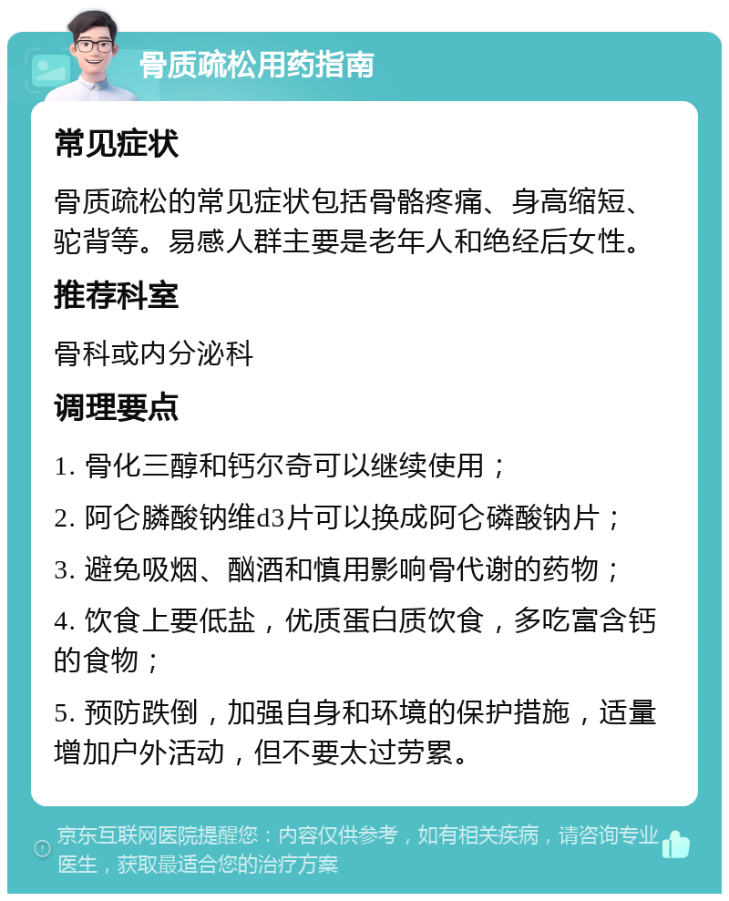 骨质疏松用药指南 常见症状 骨质疏松的常见症状包括骨骼疼痛、身高缩短、驼背等。易感人群主要是老年人和绝经后女性。 推荐科室 骨科或内分泌科 调理要点 1. 骨化三醇和钙尔奇可以继续使用； 2. 阿仑膦酸钠维d3片可以换成阿仑磷酸钠片； 3. 避免吸烟、酗酒和慎用影响骨代谢的药物； 4. 饮食上要低盐，优质蛋白质饮食，多吃富含钙的食物； 5. 预防跌倒，加强自身和环境的保护措施，适量增加户外活动，但不要太过劳累。