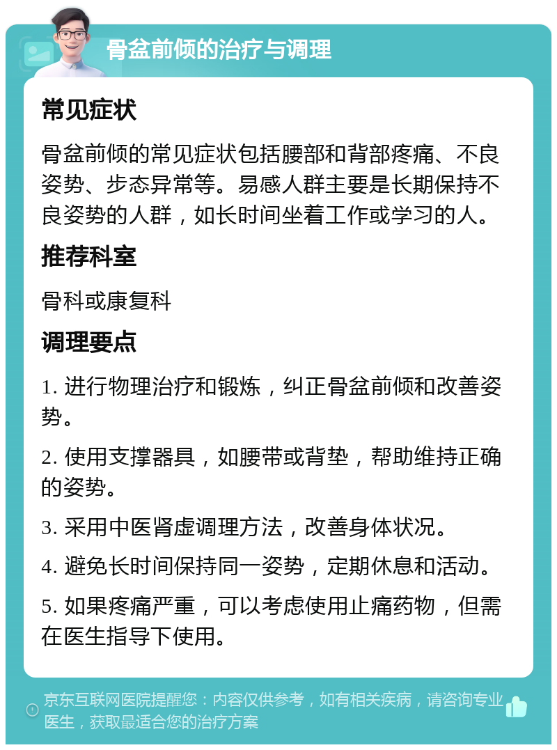 骨盆前倾的治疗与调理 常见症状 骨盆前倾的常见症状包括腰部和背部疼痛、不良姿势、步态异常等。易感人群主要是长期保持不良姿势的人群，如长时间坐着工作或学习的人。 推荐科室 骨科或康复科 调理要点 1. 进行物理治疗和锻炼，纠正骨盆前倾和改善姿势。 2. 使用支撑器具，如腰带或背垫，帮助维持正确的姿势。 3. 采用中医肾虚调理方法，改善身体状况。 4. 避免长时间保持同一姿势，定期休息和活动。 5. 如果疼痛严重，可以考虑使用止痛药物，但需在医生指导下使用。