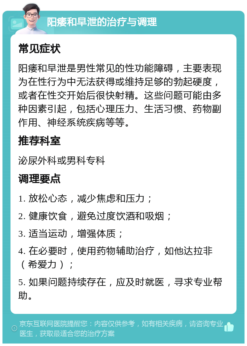 阳痿和早泄的治疗与调理 常见症状 阳痿和早泄是男性常见的性功能障碍，主要表现为在性行为中无法获得或维持足够的勃起硬度，或者在性交开始后很快射精。这些问题可能由多种因素引起，包括心理压力、生活习惯、药物副作用、神经系统疾病等等。 推荐科室 泌尿外科或男科专科 调理要点 1. 放松心态，减少焦虑和压力； 2. 健康饮食，避免过度饮酒和吸烟； 3. 适当运动，增强体质； 4. 在必要时，使用药物辅助治疗，如他达拉非（希爱力）； 5. 如果问题持续存在，应及时就医，寻求专业帮助。