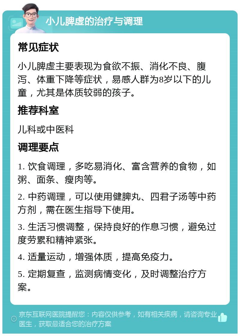 小儿脾虚的治疗与调理 常见症状 小儿脾虚主要表现为食欲不振、消化不良、腹泻、体重下降等症状，易感人群为8岁以下的儿童，尤其是体质较弱的孩子。 推荐科室 儿科或中医科 调理要点 1. 饮食调理，多吃易消化、富含营养的食物，如粥、面条、瘦肉等。 2. 中药调理，可以使用健脾丸、四君子汤等中药方剂，需在医生指导下使用。 3. 生活习惯调整，保持良好的作息习惯，避免过度劳累和精神紧张。 4. 适量运动，增强体质，提高免疫力。 5. 定期复查，监测病情变化，及时调整治疗方案。