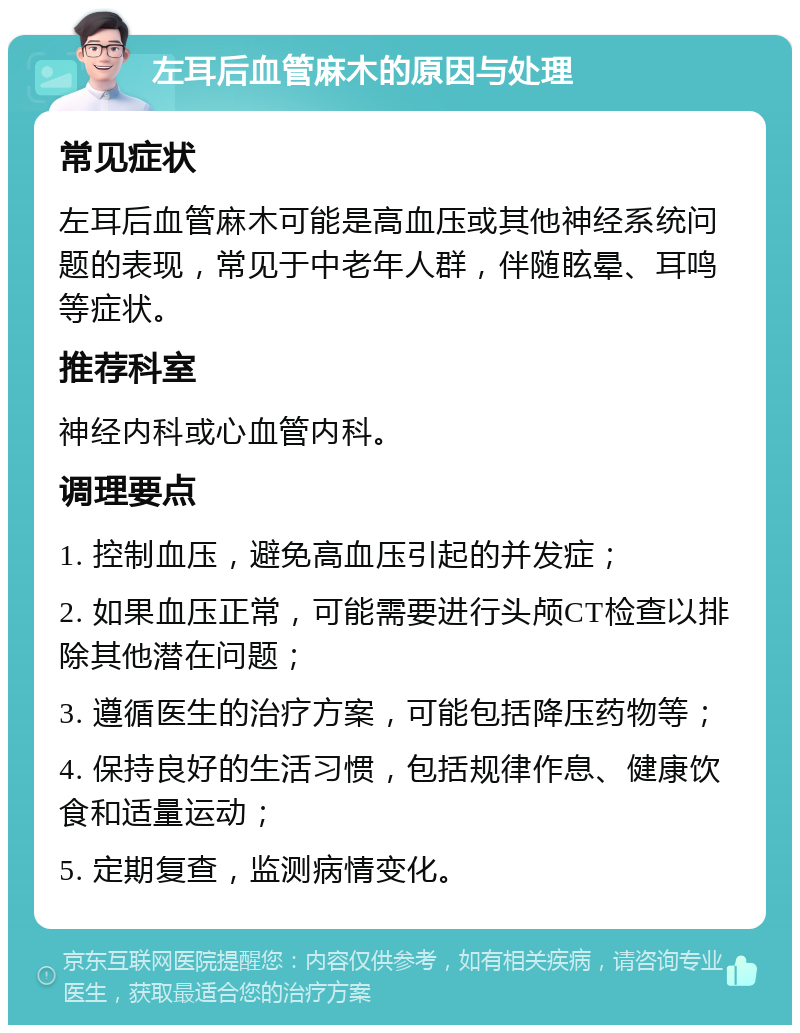 左耳后血管麻木的原因与处理 常见症状 左耳后血管麻木可能是高血压或其他神经系统问题的表现，常见于中老年人群，伴随眩晕、耳鸣等症状。 推荐科室 神经内科或心血管内科。 调理要点 1. 控制血压，避免高血压引起的并发症； 2. 如果血压正常，可能需要进行头颅CT检查以排除其他潜在问题； 3. 遵循医生的治疗方案，可能包括降压药物等； 4. 保持良好的生活习惯，包括规律作息、健康饮食和适量运动； 5. 定期复查，监测病情变化。