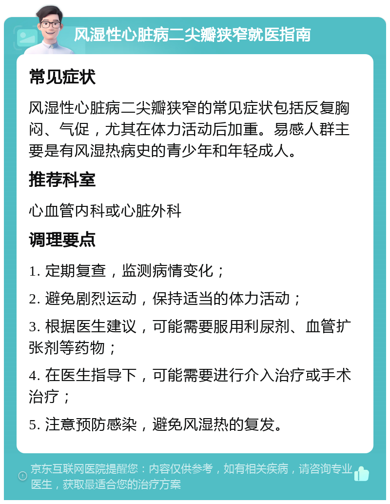 风湿性心脏病二尖瓣狭窄就医指南 常见症状 风湿性心脏病二尖瓣狭窄的常见症状包括反复胸闷、气促，尤其在体力活动后加重。易感人群主要是有风湿热病史的青少年和年轻成人。 推荐科室 心血管内科或心脏外科 调理要点 1. 定期复查，监测病情变化； 2. 避免剧烈运动，保持适当的体力活动； 3. 根据医生建议，可能需要服用利尿剂、血管扩张剂等药物； 4. 在医生指导下，可能需要进行介入治疗或手术治疗； 5. 注意预防感染，避免风湿热的复发。