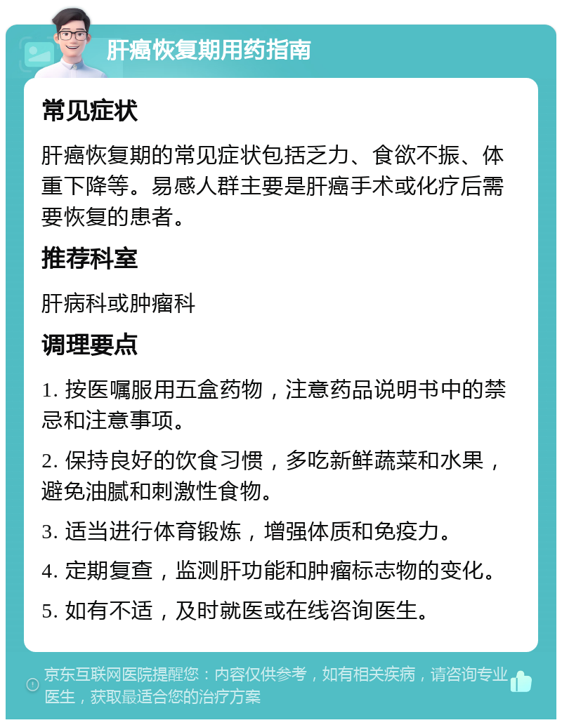 肝癌恢复期用药指南 常见症状 肝癌恢复期的常见症状包括乏力、食欲不振、体重下降等。易感人群主要是肝癌手术或化疗后需要恢复的患者。 推荐科室 肝病科或肿瘤科 调理要点 1. 按医嘱服用五盒药物，注意药品说明书中的禁忌和注意事项。 2. 保持良好的饮食习惯，多吃新鲜蔬菜和水果，避免油腻和刺激性食物。 3. 适当进行体育锻炼，增强体质和免疫力。 4. 定期复查，监测肝功能和肿瘤标志物的变化。 5. 如有不适，及时就医或在线咨询医生。