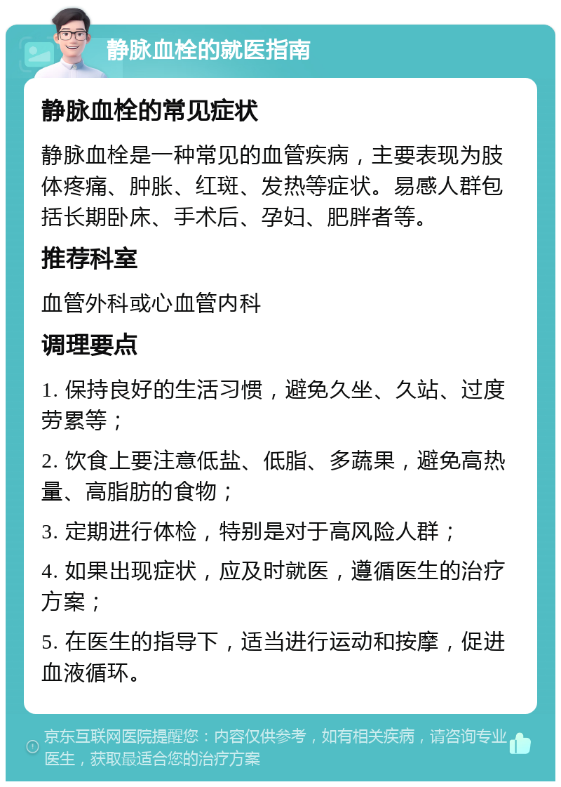 静脉血栓的就医指南 静脉血栓的常见症状 静脉血栓是一种常见的血管疾病，主要表现为肢体疼痛、肿胀、红斑、发热等症状。易感人群包括长期卧床、手术后、孕妇、肥胖者等。 推荐科室 血管外科或心血管内科 调理要点 1. 保持良好的生活习惯，避免久坐、久站、过度劳累等； 2. 饮食上要注意低盐、低脂、多蔬果，避免高热量、高脂肪的食物； 3. 定期进行体检，特别是对于高风险人群； 4. 如果出现症状，应及时就医，遵循医生的治疗方案； 5. 在医生的指导下，适当进行运动和按摩，促进血液循环。