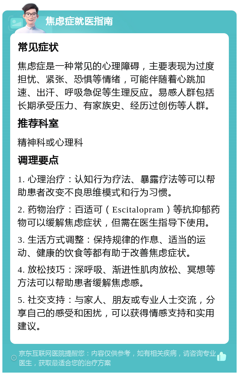 焦虑症就医指南 常见症状 焦虑症是一种常见的心理障碍，主要表现为过度担忧、紧张、恐惧等情绪，可能伴随着心跳加速、出汗、呼吸急促等生理反应。易感人群包括长期承受压力、有家族史、经历过创伤等人群。 推荐科室 精神科或心理科 调理要点 1. 心理治疗：认知行为疗法、暴露疗法等可以帮助患者改变不良思维模式和行为习惯。 2. 药物治疗：百适可（Escitalopram）等抗抑郁药物可以缓解焦虑症状，但需在医生指导下使用。 3. 生活方式调整：保持规律的作息、适当的运动、健康的饮食等都有助于改善焦虑症状。 4. 放松技巧：深呼吸、渐进性肌肉放松、冥想等方法可以帮助患者缓解焦虑感。 5. 社交支持：与家人、朋友或专业人士交流，分享自己的感受和困扰，可以获得情感支持和实用建议。