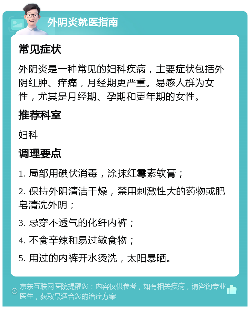 外阴炎就医指南 常见症状 外阴炎是一种常见的妇科疾病，主要症状包括外阴红肿、痒痛，月经期更严重。易感人群为女性，尤其是月经期、孕期和更年期的女性。 推荐科室 妇科 调理要点 1. 局部用碘伏消毒，涂抹红霉素软膏； 2. 保持外阴清洁干燥，禁用刺激性大的药物或肥皂清洗外阴； 3. 忌穿不透气的化纤内裤； 4. 不食辛辣和易过敏食物； 5. 用过的内裤开水烫洗，太阳暴晒。