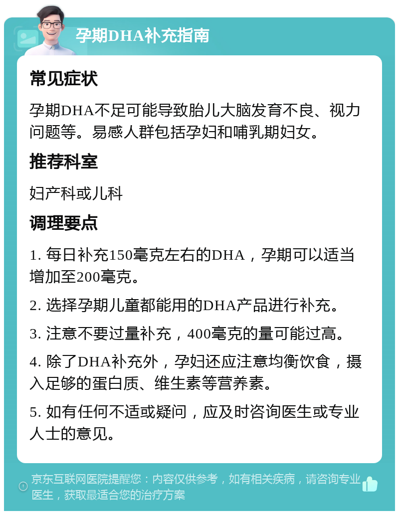 孕期DHA补充指南 常见症状 孕期DHA不足可能导致胎儿大脑发育不良、视力问题等。易感人群包括孕妇和哺乳期妇女。 推荐科室 妇产科或儿科 调理要点 1. 每日补充150毫克左右的DHA，孕期可以适当增加至200毫克。 2. 选择孕期儿童都能用的DHA产品进行补充。 3. 注意不要过量补充，400毫克的量可能过高。 4. 除了DHA补充外，孕妇还应注意均衡饮食，摄入足够的蛋白质、维生素等营养素。 5. 如有任何不适或疑问，应及时咨询医生或专业人士的意见。