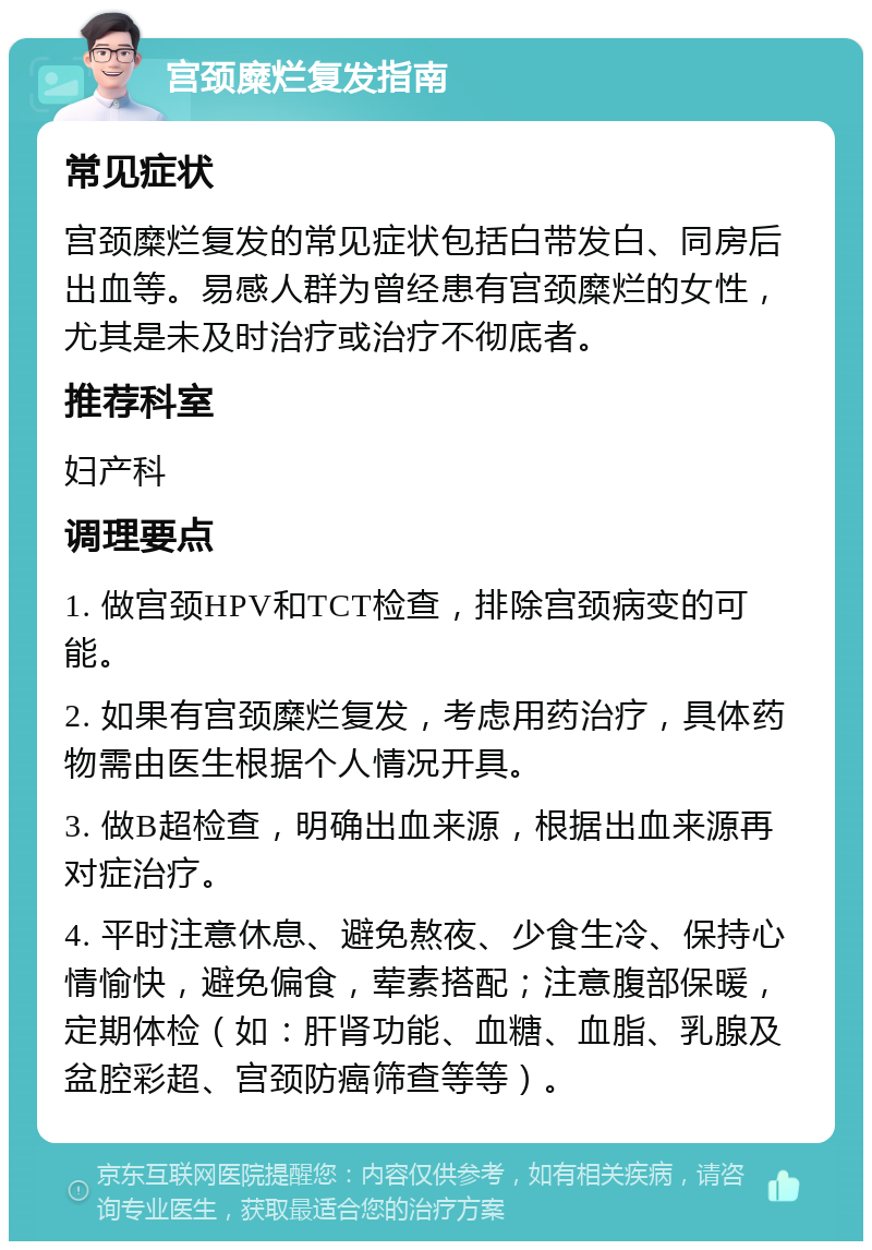 宫颈糜烂复发指南 常见症状 宫颈糜烂复发的常见症状包括白带发白、同房后出血等。易感人群为曾经患有宫颈糜烂的女性，尤其是未及时治疗或治疗不彻底者。 推荐科室 妇产科 调理要点 1. 做宫颈HPV和TCT检查，排除宫颈病变的可能。 2. 如果有宫颈糜烂复发，考虑用药治疗，具体药物需由医生根据个人情况开具。 3. 做B超检查，明确出血来源，根据出血来源再对症治疗。 4. 平时注意休息、避免熬夜、少食生冷、保持心情愉快，避免偏食，荤素搭配；注意腹部保暖，定期体检（如：肝肾功能、血糖、血脂、乳腺及盆腔彩超、宫颈防癌筛查等等）。