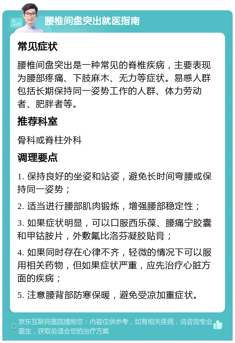 腰椎间盘突出就医指南 常见症状 腰椎间盘突出是一种常见的脊椎疾病，主要表现为腰部疼痛、下肢麻木、无力等症状。易感人群包括长期保持同一姿势工作的人群、体力劳动者、肥胖者等。 推荐科室 骨科或脊柱外科 调理要点 1. 保持良好的坐姿和站姿，避免长时间弯腰或保持同一姿势； 2. 适当进行腰部肌肉锻炼，增强腰部稳定性； 3. 如果症状明显，可以口服西乐葆、腰痛宁胶囊和甲钴胺片，外敷氟比洛芬凝胶贴膏； 4. 如果同时存在心律不齐，轻微的情况下可以服用相关药物，但如果症状严重，应先治疗心脏方面的疾病； 5. 注意腰背部防寒保暖，避免受凉加重症状。