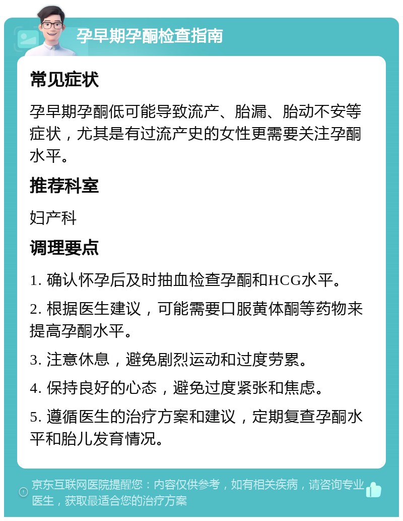 孕早期孕酮检查指南 常见症状 孕早期孕酮低可能导致流产、胎漏、胎动不安等症状，尤其是有过流产史的女性更需要关注孕酮水平。 推荐科室 妇产科 调理要点 1. 确认怀孕后及时抽血检查孕酮和HCG水平。 2. 根据医生建议，可能需要口服黄体酮等药物来提高孕酮水平。 3. 注意休息，避免剧烈运动和过度劳累。 4. 保持良好的心态，避免过度紧张和焦虑。 5. 遵循医生的治疗方案和建议，定期复查孕酮水平和胎儿发育情况。