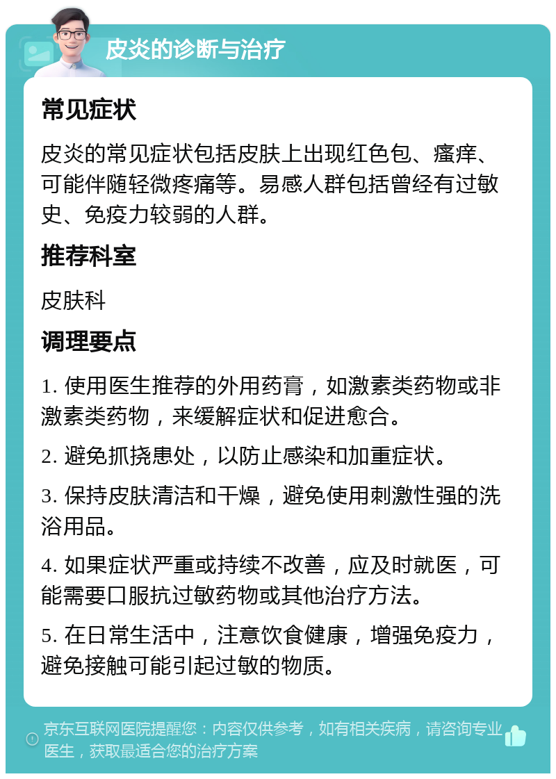 皮炎的诊断与治疗 常见症状 皮炎的常见症状包括皮肤上出现红色包、瘙痒、可能伴随轻微疼痛等。易感人群包括曾经有过敏史、免疫力较弱的人群。 推荐科室 皮肤科 调理要点 1. 使用医生推荐的外用药膏，如激素类药物或非激素类药物，来缓解症状和促进愈合。 2. 避免抓挠患处，以防止感染和加重症状。 3. 保持皮肤清洁和干燥，避免使用刺激性强的洗浴用品。 4. 如果症状严重或持续不改善，应及时就医，可能需要口服抗过敏药物或其他治疗方法。 5. 在日常生活中，注意饮食健康，增强免疫力，避免接触可能引起过敏的物质。