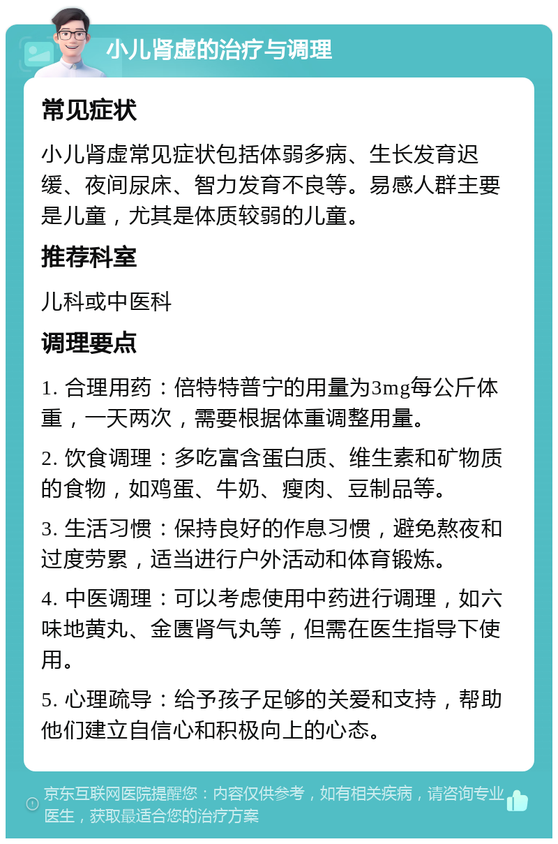 小儿肾虚的治疗与调理 常见症状 小儿肾虚常见症状包括体弱多病、生长发育迟缓、夜间尿床、智力发育不良等。易感人群主要是儿童，尤其是体质较弱的儿童。 推荐科室 儿科或中医科 调理要点 1. 合理用药：倍特特普宁的用量为3mg每公斤体重，一天两次，需要根据体重调整用量。 2. 饮食调理：多吃富含蛋白质、维生素和矿物质的食物，如鸡蛋、牛奶、瘦肉、豆制品等。 3. 生活习惯：保持良好的作息习惯，避免熬夜和过度劳累，适当进行户外活动和体育锻炼。 4. 中医调理：可以考虑使用中药进行调理，如六味地黄丸、金匮肾气丸等，但需在医生指导下使用。 5. 心理疏导：给予孩子足够的关爱和支持，帮助他们建立自信心和积极向上的心态。