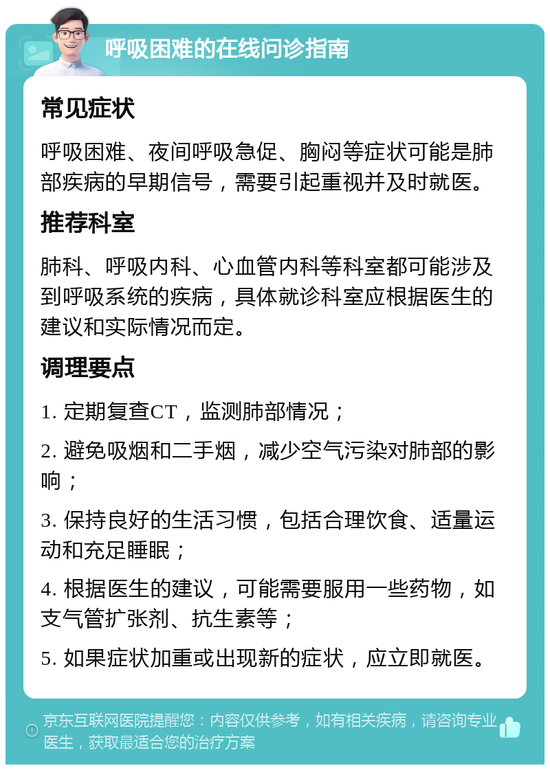 呼吸困难的在线问诊指南 常见症状 呼吸困难、夜间呼吸急促、胸闷等症状可能是肺部疾病的早期信号，需要引起重视并及时就医。 推荐科室 肺科、呼吸内科、心血管内科等科室都可能涉及到呼吸系统的疾病，具体就诊科室应根据医生的建议和实际情况而定。 调理要点 1. 定期复查CT，监测肺部情况； 2. 避免吸烟和二手烟，减少空气污染对肺部的影响； 3. 保持良好的生活习惯，包括合理饮食、适量运动和充足睡眠； 4. 根据医生的建议，可能需要服用一些药物，如支气管扩张剂、抗生素等； 5. 如果症状加重或出现新的症状，应立即就医。