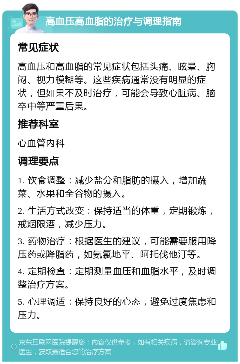 高血压高血脂的治疗与调理指南 常见症状 高血压和高血脂的常见症状包括头痛、眩晕、胸闷、视力模糊等。这些疾病通常没有明显的症状，但如果不及时治疗，可能会导致心脏病、脑卒中等严重后果。 推荐科室 心血管内科 调理要点 1. 饮食调整：减少盐分和脂肪的摄入，增加蔬菜、水果和全谷物的摄入。 2. 生活方式改变：保持适当的体重，定期锻炼，戒烟限酒，减少压力。 3. 药物治疗：根据医生的建议，可能需要服用降压药或降脂药，如氨氯地平、阿托伐他汀等。 4. 定期检查：定期测量血压和血脂水平，及时调整治疗方案。 5. 心理调适：保持良好的心态，避免过度焦虑和压力。