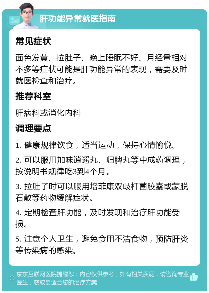 肝功能异常就医指南 常见症状 面色发黄、拉肚子、晚上睡眠不好、月经量相对不多等症状可能是肝功能异常的表现，需要及时就医检查和治疗。 推荐科室 肝病科或消化内科 调理要点 1. 健康规律饮食，适当运动，保持心情愉悦。 2. 可以服用加味逍遥丸、归脾丸等中成药调理，按说明书规律吃3到4个月。 3. 拉肚子时可以服用培菲康双歧杆菌胶囊或蒙脱石散等药物缓解症状。 4. 定期检查肝功能，及时发现和治疗肝功能受损。 5. 注意个人卫生，避免食用不洁食物，预防肝炎等传染病的感染。