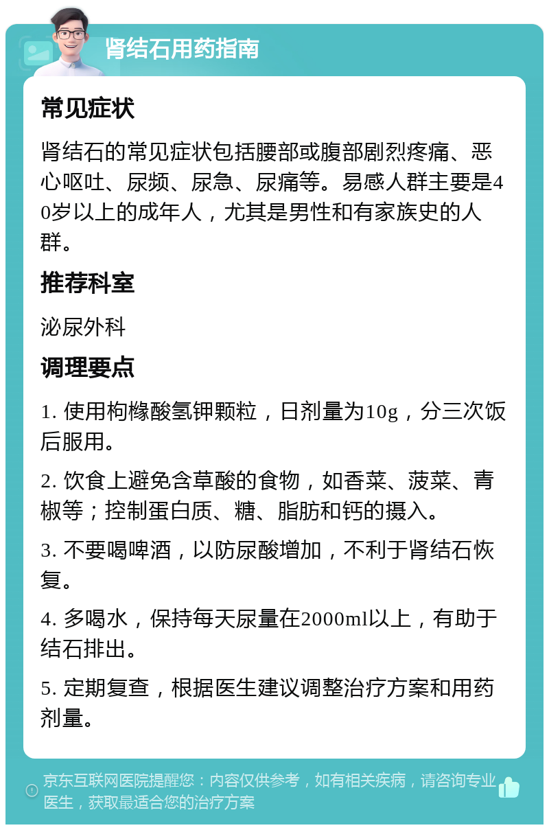 肾结石用药指南 常见症状 肾结石的常见症状包括腰部或腹部剧烈疼痛、恶心呕吐、尿频、尿急、尿痛等。易感人群主要是40岁以上的成年人，尤其是男性和有家族史的人群。 推荐科室 泌尿外科 调理要点 1. 使用枸橼酸氢钾颗粒，日剂量为10g，分三次饭后服用。 2. 饮食上避免含草酸的食物，如香菜、菠菜、青椒等；控制蛋白质、糖、脂肪和钙的摄入。 3. 不要喝啤酒，以防尿酸增加，不利于肾结石恢复。 4. 多喝水，保持每天尿量在2000ml以上，有助于结石排出。 5. 定期复查，根据医生建议调整治疗方案和用药剂量。