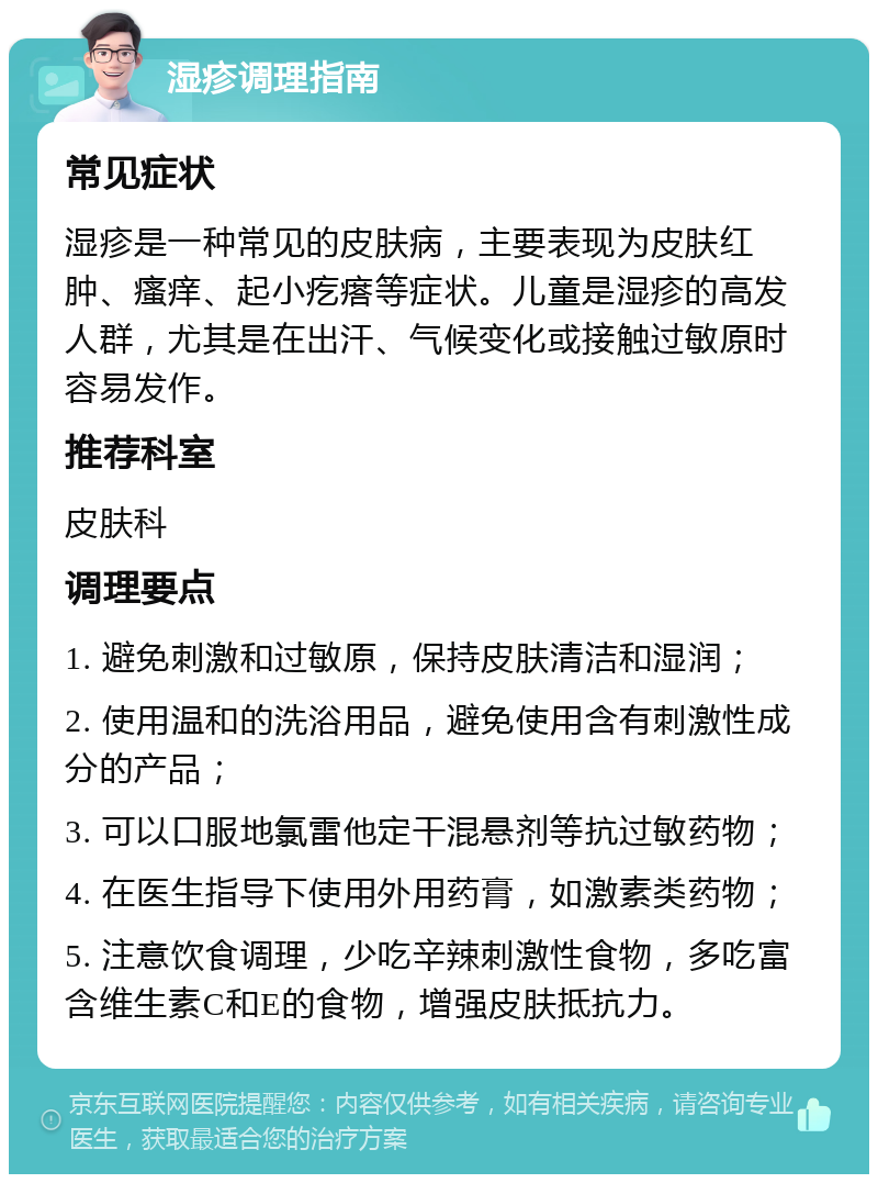 湿疹调理指南 常见症状 湿疹是一种常见的皮肤病，主要表现为皮肤红肿、瘙痒、起小疙瘩等症状。儿童是湿疹的高发人群，尤其是在出汗、气候变化或接触过敏原时容易发作。 推荐科室 皮肤科 调理要点 1. 避免刺激和过敏原，保持皮肤清洁和湿润； 2. 使用温和的洗浴用品，避免使用含有刺激性成分的产品； 3. 可以口服地氯雷他定干混悬剂等抗过敏药物； 4. 在医生指导下使用外用药膏，如激素类药物； 5. 注意饮食调理，少吃辛辣刺激性食物，多吃富含维生素C和E的食物，增强皮肤抵抗力。