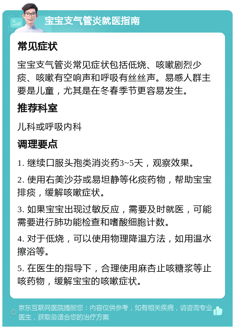 宝宝支气管炎就医指南 常见症状 宝宝支气管炎常见症状包括低烧、咳嗽剧烈少痰、咳嗽有空响声和呼吸有丝丝声。易感人群主要是儿童，尤其是在冬春季节更容易发生。 推荐科室 儿科或呼吸内科 调理要点 1. 继续口服头孢类消炎药3~5天，观察效果。 2. 使用右美沙芬或易坦静等化痰药物，帮助宝宝排痰，缓解咳嗽症状。 3. 如果宝宝出现过敏反应，需要及时就医，可能需要进行肺功能检查和嗜酸细胞计数。 4. 对于低烧，可以使用物理降温方法，如用温水擦浴等。 5. 在医生的指导下，合理使用麻杏止咳糖浆等止咳药物，缓解宝宝的咳嗽症状。