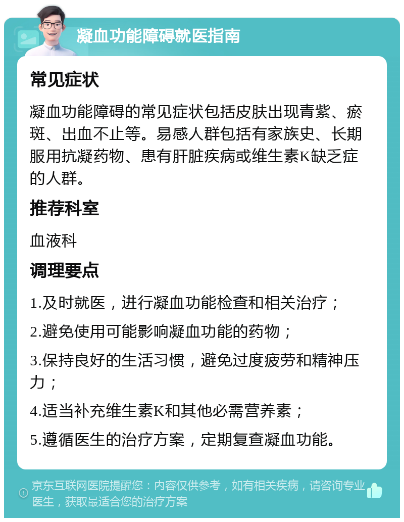 凝血功能障碍就医指南 常见症状 凝血功能障碍的常见症状包括皮肤出现青紫、瘀斑、出血不止等。易感人群包括有家族史、长期服用抗凝药物、患有肝脏疾病或维生素K缺乏症的人群。 推荐科室 血液科 调理要点 1.及时就医，进行凝血功能检查和相关治疗； 2.避免使用可能影响凝血功能的药物； 3.保持良好的生活习惯，避免过度疲劳和精神压力； 4.适当补充维生素K和其他必需营养素； 5.遵循医生的治疗方案，定期复查凝血功能。