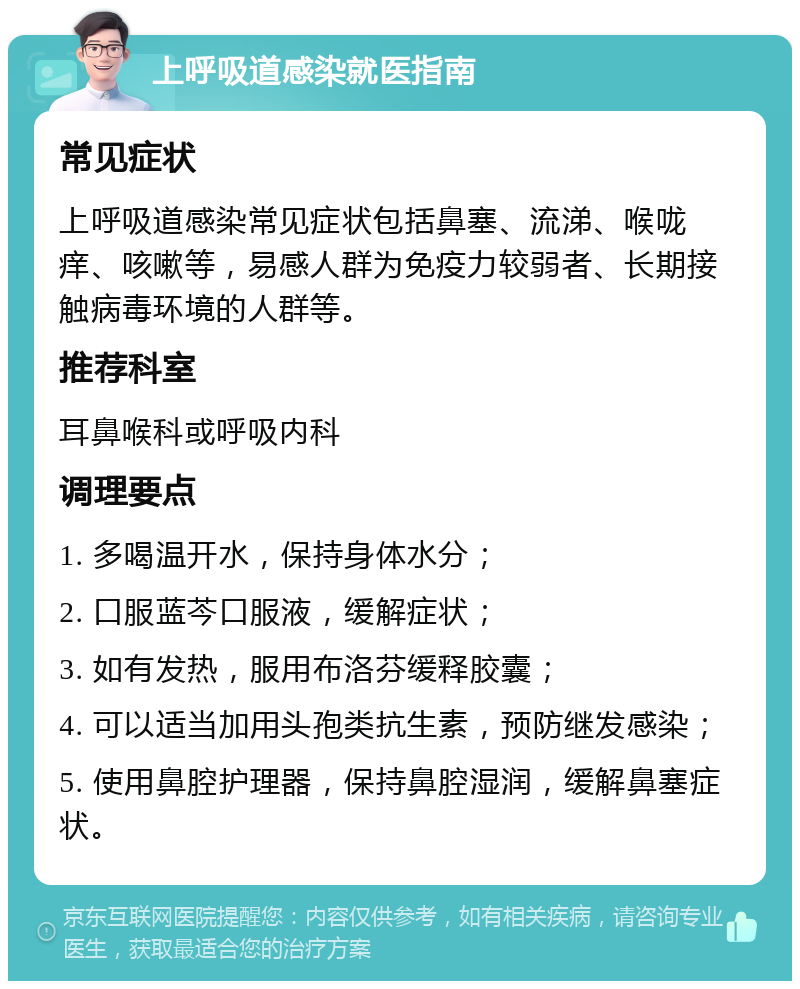 上呼吸道感染就医指南 常见症状 上呼吸道感染常见症状包括鼻塞、流涕、喉咙痒、咳嗽等，易感人群为免疫力较弱者、长期接触病毒环境的人群等。 推荐科室 耳鼻喉科或呼吸内科 调理要点 1. 多喝温开水，保持身体水分； 2. 口服蓝芩口服液，缓解症状； 3. 如有发热，服用布洛芬缓释胶囊； 4. 可以适当加用头孢类抗生素，预防继发感染； 5. 使用鼻腔护理器，保持鼻腔湿润，缓解鼻塞症状。