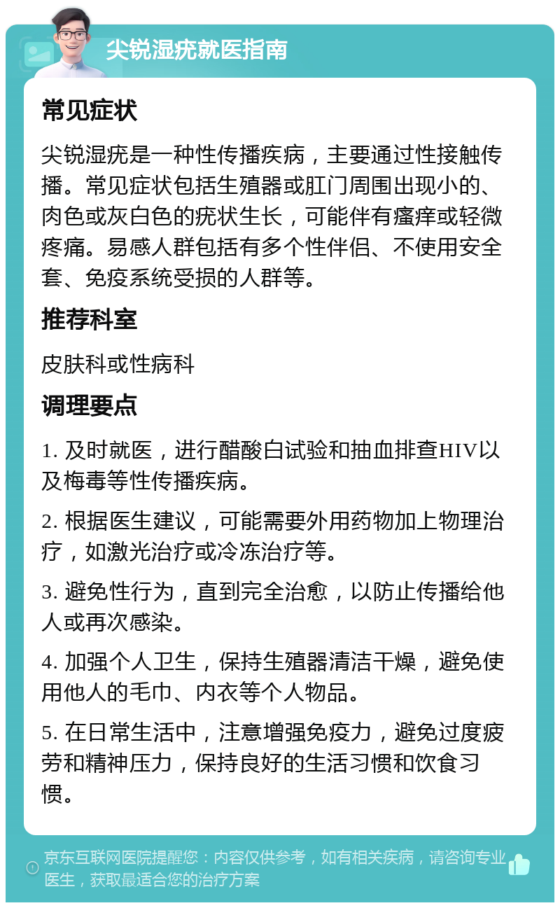 尖锐湿疣就医指南 常见症状 尖锐湿疣是一种性传播疾病，主要通过性接触传播。常见症状包括生殖器或肛门周围出现小的、肉色或灰白色的疣状生长，可能伴有瘙痒或轻微疼痛。易感人群包括有多个性伴侣、不使用安全套、免疫系统受损的人群等。 推荐科室 皮肤科或性病科 调理要点 1. 及时就医，进行醋酸白试验和抽血排查HIV以及梅毒等性传播疾病。 2. 根据医生建议，可能需要外用药物加上物理治疗，如激光治疗或冷冻治疗等。 3. 避免性行为，直到完全治愈，以防止传播给他人或再次感染。 4. 加强个人卫生，保持生殖器清洁干燥，避免使用他人的毛巾、内衣等个人物品。 5. 在日常生活中，注意增强免疫力，避免过度疲劳和精神压力，保持良好的生活习惯和饮食习惯。