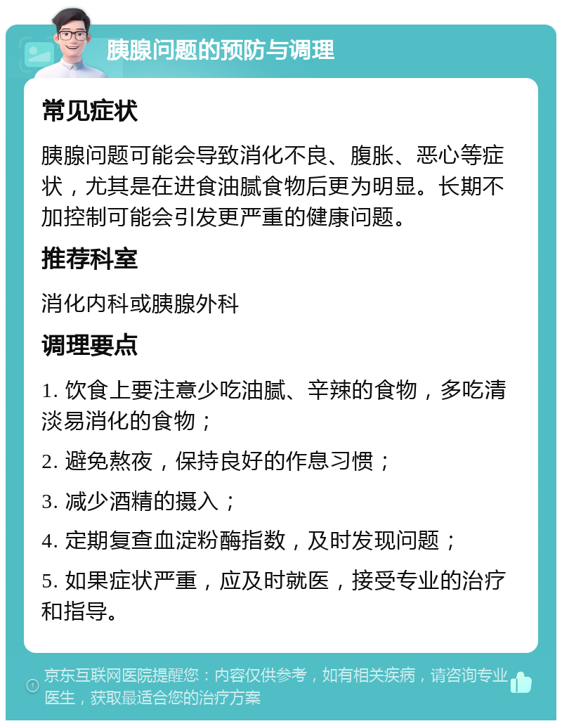 胰腺问题的预防与调理 常见症状 胰腺问题可能会导致消化不良、腹胀、恶心等症状，尤其是在进食油腻食物后更为明显。长期不加控制可能会引发更严重的健康问题。 推荐科室 消化内科或胰腺外科 调理要点 1. 饮食上要注意少吃油腻、辛辣的食物，多吃清淡易消化的食物； 2. 避免熬夜，保持良好的作息习惯； 3. 减少酒精的摄入； 4. 定期复查血淀粉酶指数，及时发现问题； 5. 如果症状严重，应及时就医，接受专业的治疗和指导。