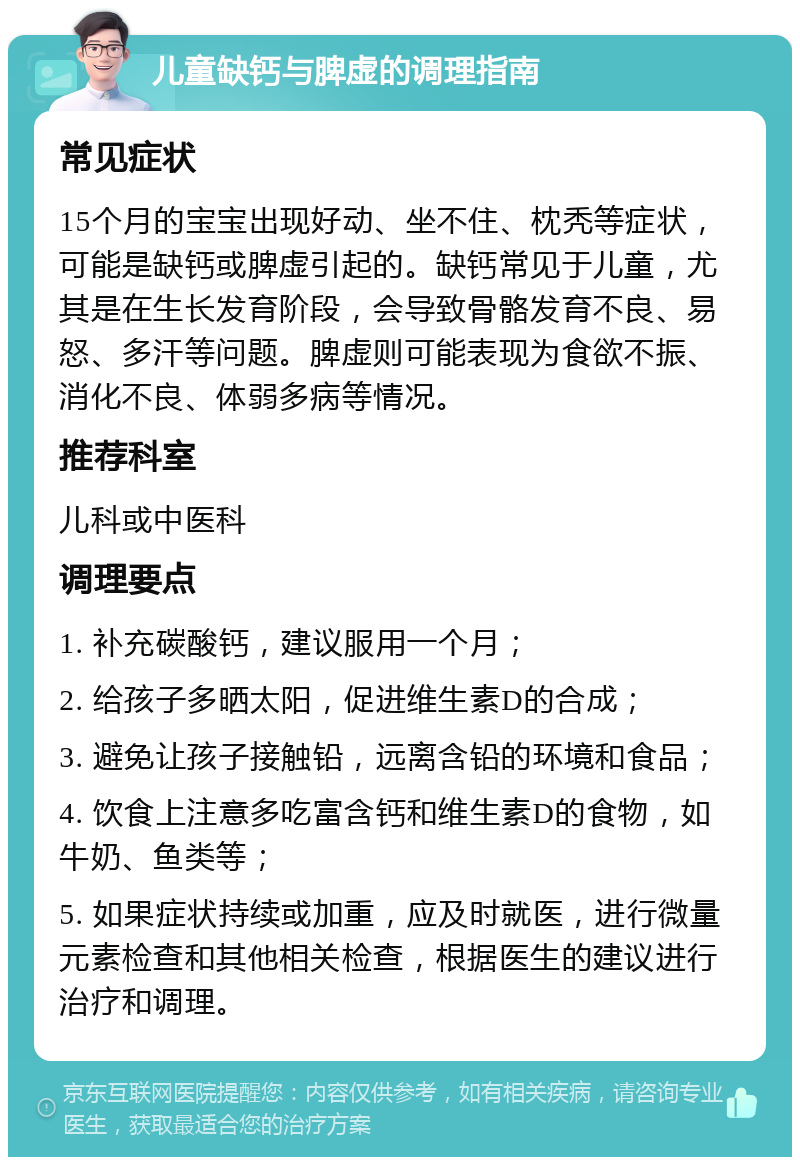 儿童缺钙与脾虚的调理指南 常见症状 15个月的宝宝出现好动、坐不住、枕秃等症状，可能是缺钙或脾虚引起的。缺钙常见于儿童，尤其是在生长发育阶段，会导致骨骼发育不良、易怒、多汗等问题。脾虚则可能表现为食欲不振、消化不良、体弱多病等情况。 推荐科室 儿科或中医科 调理要点 1. 补充碳酸钙，建议服用一个月； 2. 给孩子多晒太阳，促进维生素D的合成； 3. 避免让孩子接触铅，远离含铅的环境和食品； 4. 饮食上注意多吃富含钙和维生素D的食物，如牛奶、鱼类等； 5. 如果症状持续或加重，应及时就医，进行微量元素检查和其他相关检查，根据医生的建议进行治疗和调理。