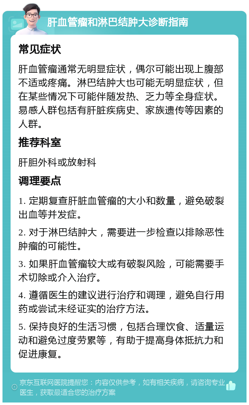 肝血管瘤和淋巴结肿大诊断指南 常见症状 肝血管瘤通常无明显症状，偶尔可能出现上腹部不适或疼痛。淋巴结肿大也可能无明显症状，但在某些情况下可能伴随发热、乏力等全身症状。易感人群包括有肝脏疾病史、家族遗传等因素的人群。 推荐科室 肝胆外科或放射科 调理要点 1. 定期复查肝脏血管瘤的大小和数量，避免破裂出血等并发症。 2. 对于淋巴结肿大，需要进一步检查以排除恶性肿瘤的可能性。 3. 如果肝血管瘤较大或有破裂风险，可能需要手术切除或介入治疗。 4. 遵循医生的建议进行治疗和调理，避免自行用药或尝试未经证实的治疗方法。 5. 保持良好的生活习惯，包括合理饮食、适量运动和避免过度劳累等，有助于提高身体抵抗力和促进康复。