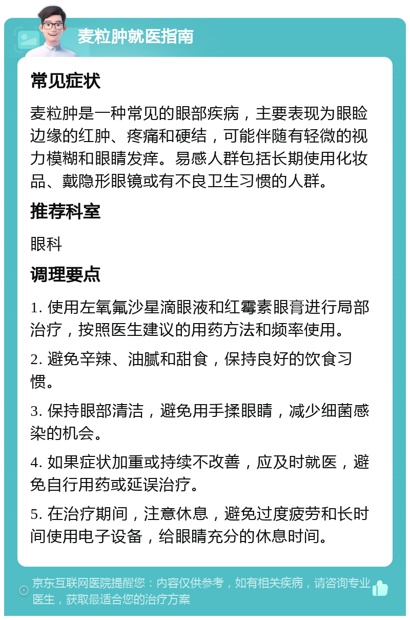 麦粒肿就医指南 常见症状 麦粒肿是一种常见的眼部疾病，主要表现为眼睑边缘的红肿、疼痛和硬结，可能伴随有轻微的视力模糊和眼睛发痒。易感人群包括长期使用化妆品、戴隐形眼镜或有不良卫生习惯的人群。 推荐科室 眼科 调理要点 1. 使用左氧氟沙星滴眼液和红霉素眼膏进行局部治疗，按照医生建议的用药方法和频率使用。 2. 避免辛辣、油腻和甜食，保持良好的饮食习惯。 3. 保持眼部清洁，避免用手揉眼睛，减少细菌感染的机会。 4. 如果症状加重或持续不改善，应及时就医，避免自行用药或延误治疗。 5. 在治疗期间，注意休息，避免过度疲劳和长时间使用电子设备，给眼睛充分的休息时间。