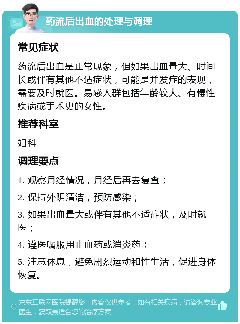 药流后出血的处理与调理 常见症状 药流后出血是正常现象，但如果出血量大、时间长或伴有其他不适症状，可能是并发症的表现，需要及时就医。易感人群包括年龄较大、有慢性疾病或手术史的女性。 推荐科室 妇科 调理要点 1. 观察月经情况，月经后再去复查； 2. 保持外阴清洁，预防感染； 3. 如果出血量大或伴有其他不适症状，及时就医； 4. 遵医嘱服用止血药或消炎药； 5. 注意休息，避免剧烈运动和性生活，促进身体恢复。