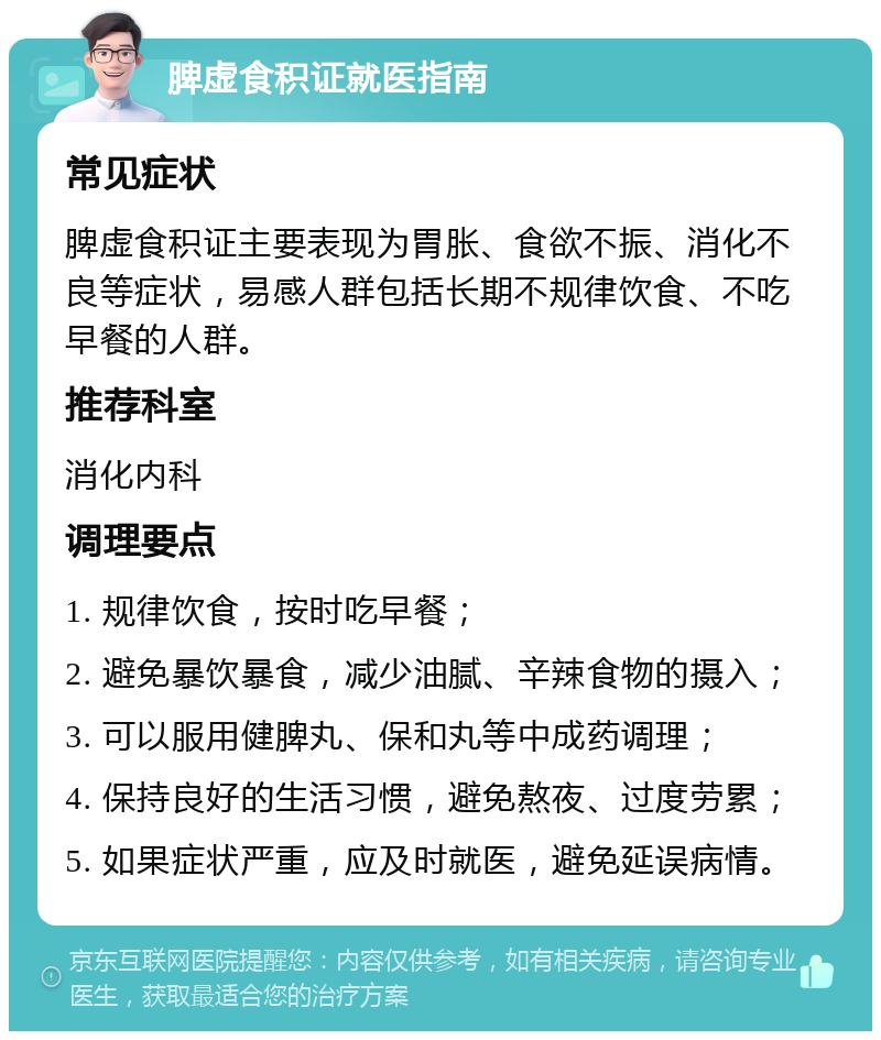 脾虚食积证就医指南 常见症状 脾虚食积证主要表现为胃胀、食欲不振、消化不良等症状，易感人群包括长期不规律饮食、不吃早餐的人群。 推荐科室 消化内科 调理要点 1. 规律饮食，按时吃早餐； 2. 避免暴饮暴食，减少油腻、辛辣食物的摄入； 3. 可以服用健脾丸、保和丸等中成药调理； 4. 保持良好的生活习惯，避免熬夜、过度劳累； 5. 如果症状严重，应及时就医，避免延误病情。