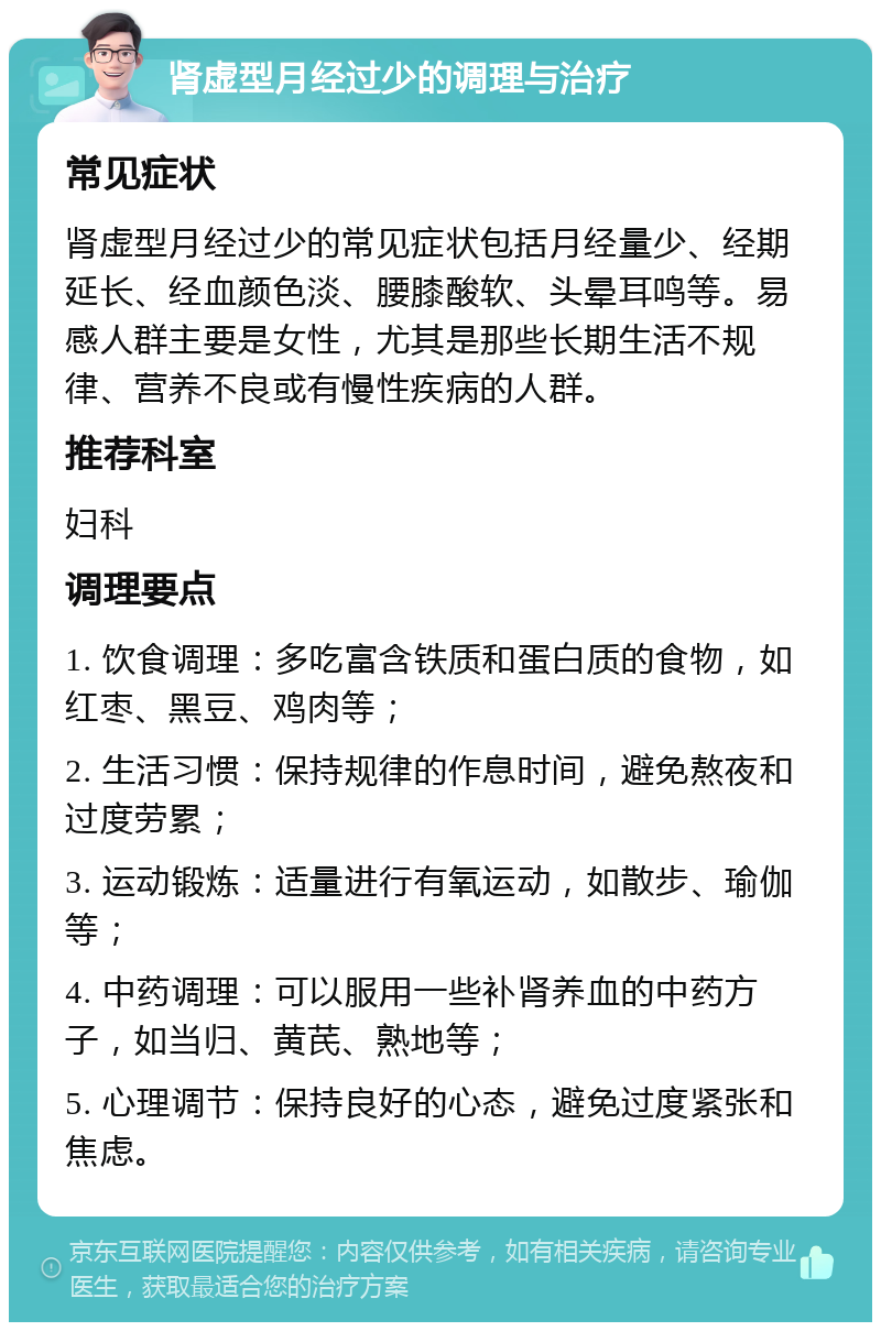 肾虚型月经过少的调理与治疗 常见症状 肾虚型月经过少的常见症状包括月经量少、经期延长、经血颜色淡、腰膝酸软、头晕耳鸣等。易感人群主要是女性，尤其是那些长期生活不规律、营养不良或有慢性疾病的人群。 推荐科室 妇科 调理要点 1. 饮食调理：多吃富含铁质和蛋白质的食物，如红枣、黑豆、鸡肉等； 2. 生活习惯：保持规律的作息时间，避免熬夜和过度劳累； 3. 运动锻炼：适量进行有氧运动，如散步、瑜伽等； 4. 中药调理：可以服用一些补肾养血的中药方子，如当归、黄芪、熟地等； 5. 心理调节：保持良好的心态，避免过度紧张和焦虑。