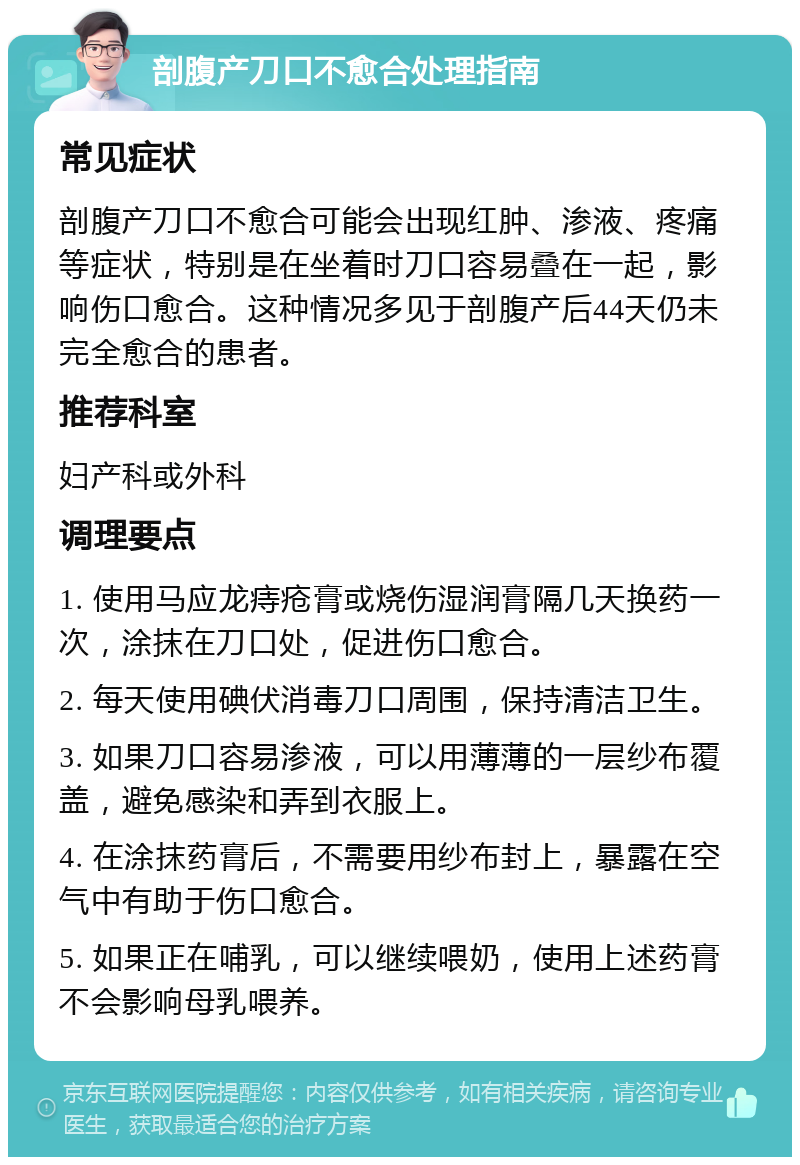 剖腹产刀口不愈合处理指南 常见症状 剖腹产刀口不愈合可能会出现红肿、渗液、疼痛等症状，特别是在坐着时刀口容易叠在一起，影响伤口愈合。这种情况多见于剖腹产后44天仍未完全愈合的患者。 推荐科室 妇产科或外科 调理要点 1. 使用马应龙痔疮膏或烧伤湿润膏隔几天换药一次，涂抹在刀口处，促进伤口愈合。 2. 每天使用碘伏消毒刀口周围，保持清洁卫生。 3. 如果刀口容易渗液，可以用薄薄的一层纱布覆盖，避免感染和弄到衣服上。 4. 在涂抹药膏后，不需要用纱布封上，暴露在空气中有助于伤口愈合。 5. 如果正在哺乳，可以继续喂奶，使用上述药膏不会影响母乳喂养。