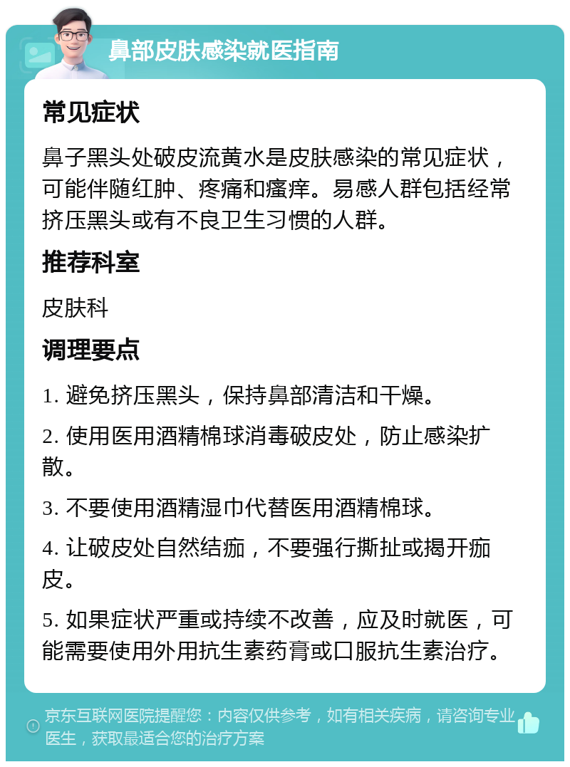 鼻部皮肤感染就医指南 常见症状 鼻子黑头处破皮流黄水是皮肤感染的常见症状，可能伴随红肿、疼痛和瘙痒。易感人群包括经常挤压黑头或有不良卫生习惯的人群。 推荐科室 皮肤科 调理要点 1. 避免挤压黑头，保持鼻部清洁和干燥。 2. 使用医用酒精棉球消毒破皮处，防止感染扩散。 3. 不要使用酒精湿巾代替医用酒精棉球。 4. 让破皮处自然结痂，不要强行撕扯或揭开痂皮。 5. 如果症状严重或持续不改善，应及时就医，可能需要使用外用抗生素药膏或口服抗生素治疗。