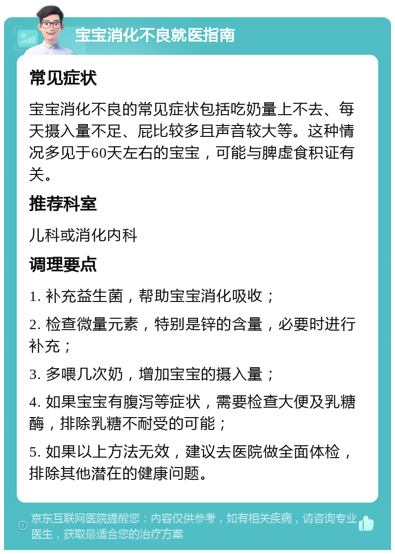 宝宝消化不良就医指南 常见症状 宝宝消化不良的常见症状包括吃奶量上不去、每天摄入量不足、屁比较多且声音较大等。这种情况多见于60天左右的宝宝，可能与脾虚食积证有关。 推荐科室 儿科或消化内科 调理要点 1. 补充益生菌，帮助宝宝消化吸收； 2. 检查微量元素，特别是锌的含量，必要时进行补充； 3. 多喂几次奶，增加宝宝的摄入量； 4. 如果宝宝有腹泻等症状，需要检查大便及乳糖酶，排除乳糖不耐受的可能； 5. 如果以上方法无效，建议去医院做全面体检，排除其他潜在的健康问题。