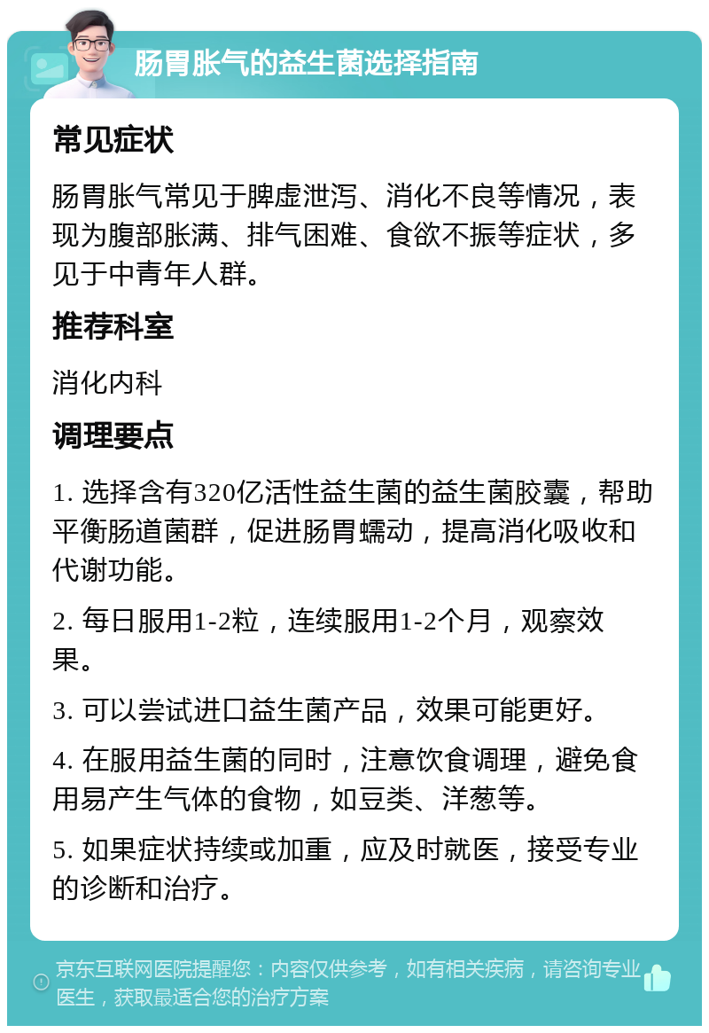 肠胃胀气的益生菌选择指南 常见症状 肠胃胀气常见于脾虚泄泻、消化不良等情况，表现为腹部胀满、排气困难、食欲不振等症状，多见于中青年人群。 推荐科室 消化内科 调理要点 1. 选择含有320亿活性益生菌的益生菌胶囊，帮助平衡肠道菌群，促进肠胃蠕动，提高消化吸收和代谢功能。 2. 每日服用1-2粒，连续服用1-2个月，观察效果。 3. 可以尝试进口益生菌产品，效果可能更好。 4. 在服用益生菌的同时，注意饮食调理，避免食用易产生气体的食物，如豆类、洋葱等。 5. 如果症状持续或加重，应及时就医，接受专业的诊断和治疗。