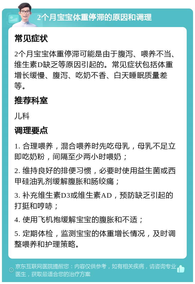 2个月宝宝体重停滞的原因和调理 常见症状 2个月宝宝体重停滞可能是由于腹泻、喂养不当、维生素D缺乏等原因引起的。常见症状包括体重增长缓慢、腹泻、吃奶不香、白天睡眠质量差等。 推荐科室 儿科 调理要点 1. 合理喂养，混合喂养时先吃母乳，母乳不足立即吃奶粉，间隔至少两小时喂奶； 2. 维持良好的排便习惯，必要时使用益生菌或西甲硅油乳剂缓解腹胀和肠绞痛； 3. 补充维生素D3或维生素AD，预防缺乏引起的打挺和哼哧； 4. 使用飞机抱缓解宝宝的腹胀和不适； 5. 定期体检，监测宝宝的体重增长情况，及时调整喂养和护理策略。