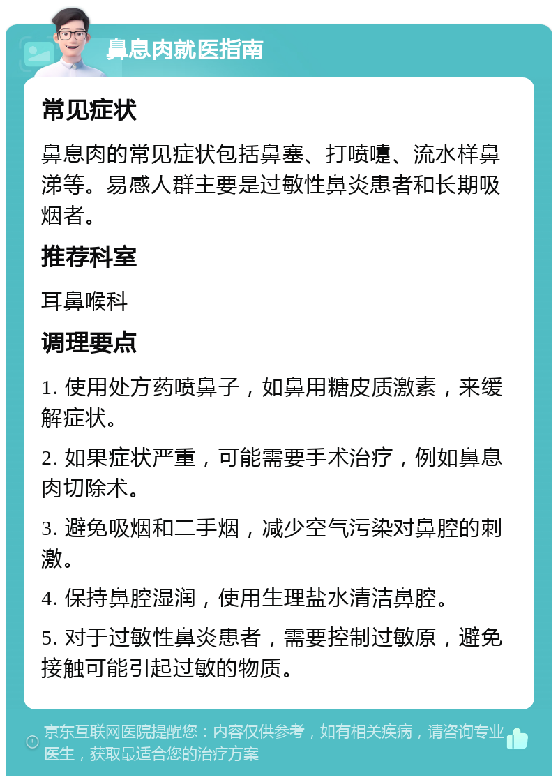 鼻息肉就医指南 常见症状 鼻息肉的常见症状包括鼻塞、打喷嚏、流水样鼻涕等。易感人群主要是过敏性鼻炎患者和长期吸烟者。 推荐科室 耳鼻喉科 调理要点 1. 使用处方药喷鼻子，如鼻用糖皮质激素，来缓解症状。 2. 如果症状严重，可能需要手术治疗，例如鼻息肉切除术。 3. 避免吸烟和二手烟，减少空气污染对鼻腔的刺激。 4. 保持鼻腔湿润，使用生理盐水清洁鼻腔。 5. 对于过敏性鼻炎患者，需要控制过敏原，避免接触可能引起过敏的物质。