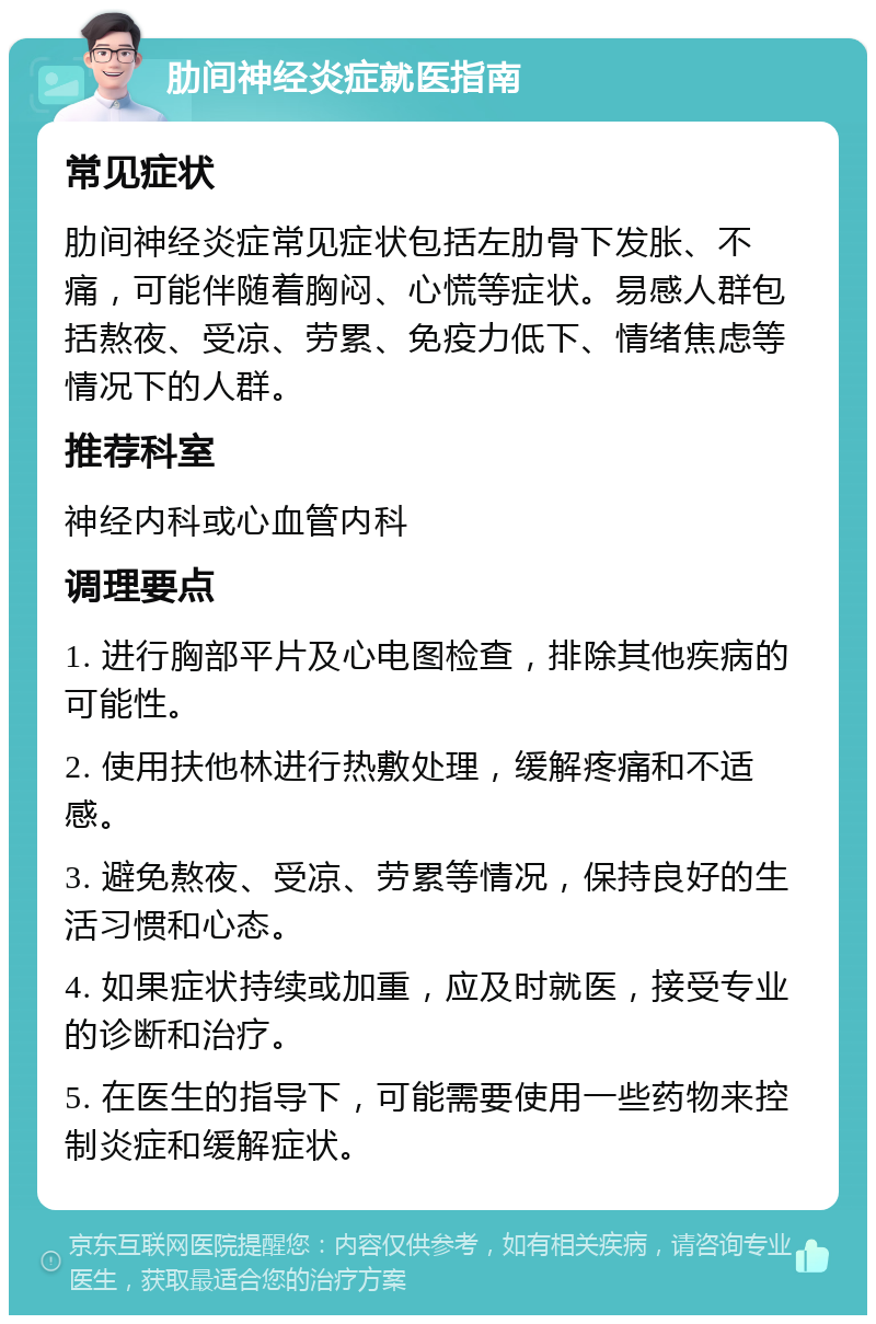 肋间神经炎症就医指南 常见症状 肋间神经炎症常见症状包括左肋骨下发胀、不痛，可能伴随着胸闷、心慌等症状。易感人群包括熬夜、受凉、劳累、免疫力低下、情绪焦虑等情况下的人群。 推荐科室 神经内科或心血管内科 调理要点 1. 进行胸部平片及心电图检查，排除其他疾病的可能性。 2. 使用扶他林进行热敷处理，缓解疼痛和不适感。 3. 避免熬夜、受凉、劳累等情况，保持良好的生活习惯和心态。 4. 如果症状持续或加重，应及时就医，接受专业的诊断和治疗。 5. 在医生的指导下，可能需要使用一些药物来控制炎症和缓解症状。