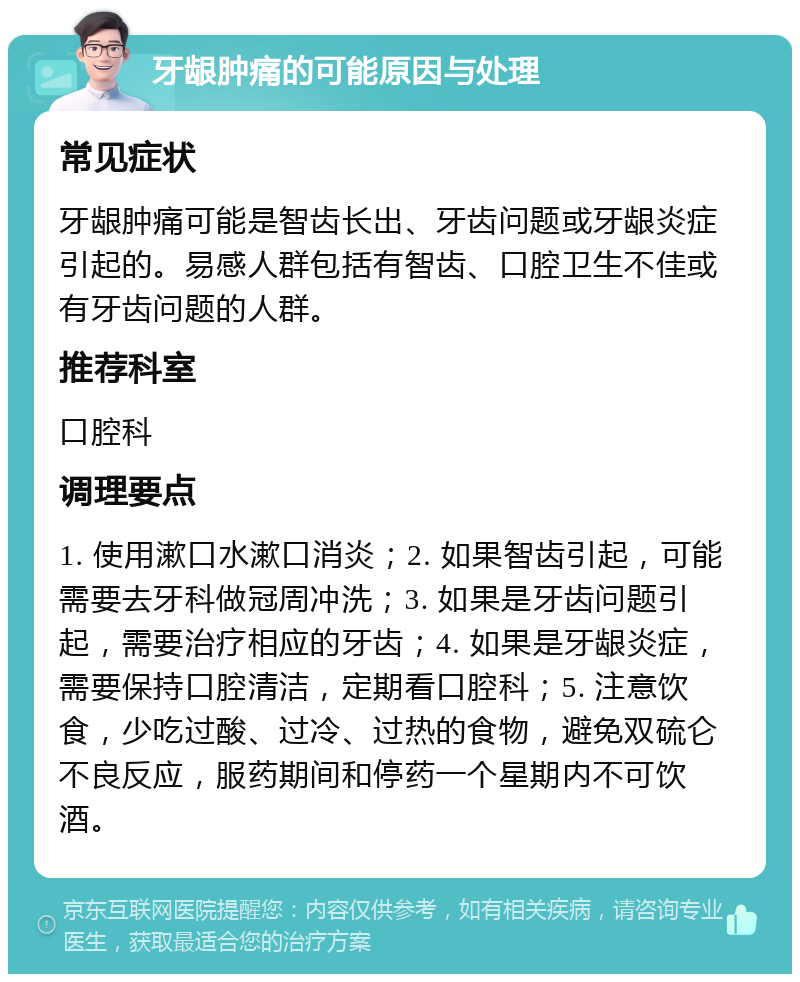 牙龈肿痛的可能原因与处理 常见症状 牙龈肿痛可能是智齿长出、牙齿问题或牙龈炎症引起的。易感人群包括有智齿、口腔卫生不佳或有牙齿问题的人群。 推荐科室 口腔科 调理要点 1. 使用漱口水漱口消炎；2. 如果智齿引起，可能需要去牙科做冠周冲洗；3. 如果是牙齿问题引起，需要治疗相应的牙齿；4. 如果是牙龈炎症，需要保持口腔清洁，定期看口腔科；5. 注意饮食，少吃过酸、过冷、过热的食物，避免双硫仑不良反应，服药期间和停药一个星期内不可饮酒。