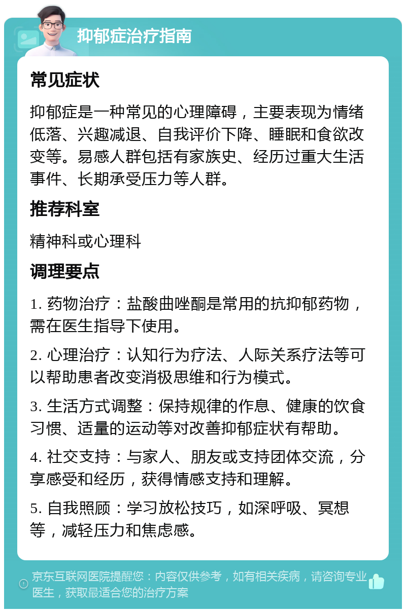 抑郁症治疗指南 常见症状 抑郁症是一种常见的心理障碍，主要表现为情绪低落、兴趣减退、自我评价下降、睡眠和食欲改变等。易感人群包括有家族史、经历过重大生活事件、长期承受压力等人群。 推荐科室 精神科或心理科 调理要点 1. 药物治疗：盐酸曲唑酮是常用的抗抑郁药物，需在医生指导下使用。 2. 心理治疗：认知行为疗法、人际关系疗法等可以帮助患者改变消极思维和行为模式。 3. 生活方式调整：保持规律的作息、健康的饮食习惯、适量的运动等对改善抑郁症状有帮助。 4. 社交支持：与家人、朋友或支持团体交流，分享感受和经历，获得情感支持和理解。 5. 自我照顾：学习放松技巧，如深呼吸、冥想等，减轻压力和焦虑感。