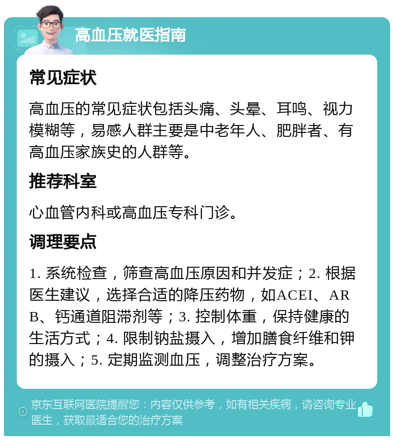 高血压就医指南 常见症状 高血压的常见症状包括头痛、头晕、耳鸣、视力模糊等，易感人群主要是中老年人、肥胖者、有高血压家族史的人群等。 推荐科室 心血管内科或高血压专科门诊。 调理要点 1. 系统检查，筛查高血压原因和并发症；2. 根据医生建议，选择合适的降压药物，如ACEI、ARB、钙通道阻滞剂等；3. 控制体重，保持健康的生活方式；4. 限制钠盐摄入，增加膳食纤维和钾的摄入；5. 定期监测血压，调整治疗方案。