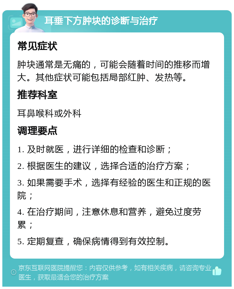 耳垂下方肿块的诊断与治疗 常见症状 肿块通常是无痛的，可能会随着时间的推移而增大。其他症状可能包括局部红肿、发热等。 推荐科室 耳鼻喉科或外科 调理要点 1. 及时就医，进行详细的检查和诊断； 2. 根据医生的建议，选择合适的治疗方案； 3. 如果需要手术，选择有经验的医生和正规的医院； 4. 在治疗期间，注意休息和营养，避免过度劳累； 5. 定期复查，确保病情得到有效控制。