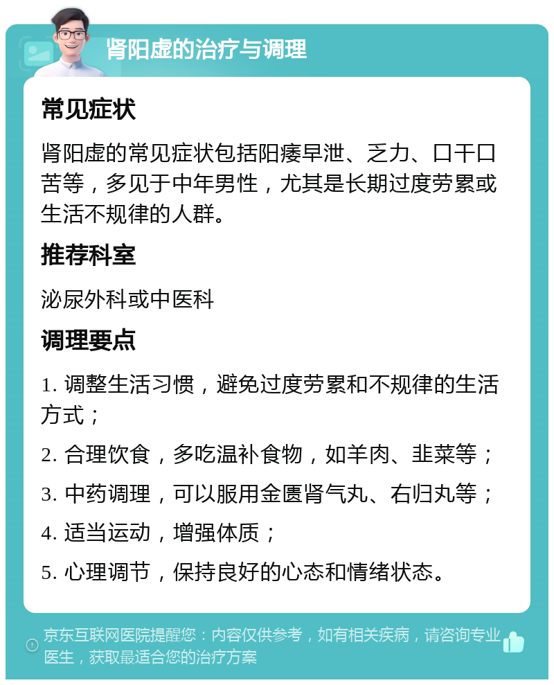 肾阳虚的治疗与调理 常见症状 肾阳虚的常见症状包括阳痿早泄、乏力、口干口苦等，多见于中年男性，尤其是长期过度劳累或生活不规律的人群。 推荐科室 泌尿外科或中医科 调理要点 1. 调整生活习惯，避免过度劳累和不规律的生活方式； 2. 合理饮食，多吃温补食物，如羊肉、韭菜等； 3. 中药调理，可以服用金匮肾气丸、右归丸等； 4. 适当运动，增强体质； 5. 心理调节，保持良好的心态和情绪状态。