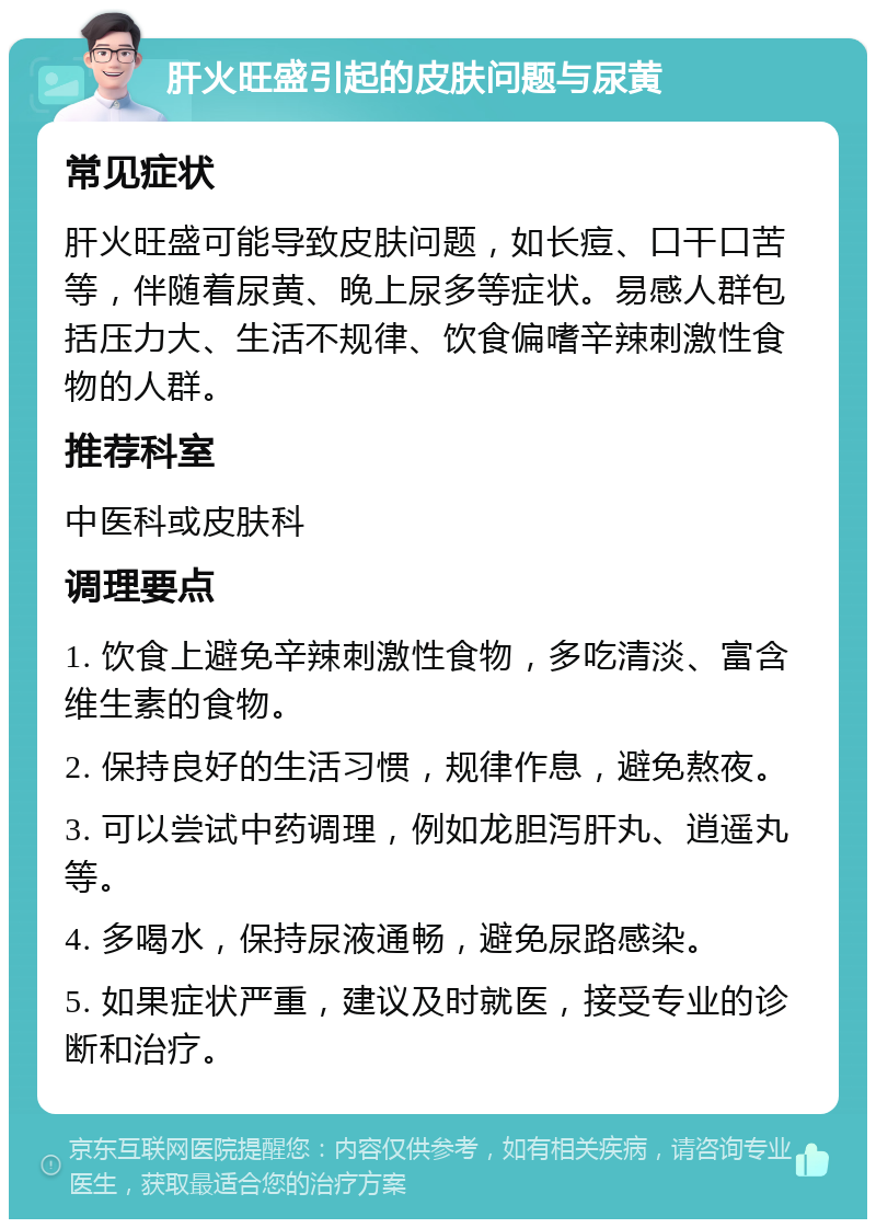 肝火旺盛引起的皮肤问题与尿黄 常见症状 肝火旺盛可能导致皮肤问题，如长痘、口干口苦等，伴随着尿黄、晚上尿多等症状。易感人群包括压力大、生活不规律、饮食偏嗜辛辣刺激性食物的人群。 推荐科室 中医科或皮肤科 调理要点 1. 饮食上避免辛辣刺激性食物，多吃清淡、富含维生素的食物。 2. 保持良好的生活习惯，规律作息，避免熬夜。 3. 可以尝试中药调理，例如龙胆泻肝丸、逍遥丸等。 4. 多喝水，保持尿液通畅，避免尿路感染。 5. 如果症状严重，建议及时就医，接受专业的诊断和治疗。