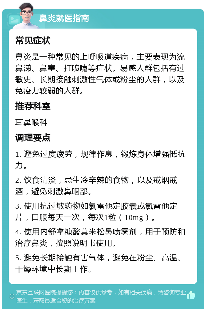 鼻炎就医指南 常见症状 鼻炎是一种常见的上呼吸道疾病，主要表现为流鼻涕、鼻塞、打喷嚏等症状。易感人群包括有过敏史、长期接触刺激性气体或粉尘的人群，以及免疫力较弱的人群。 推荐科室 耳鼻喉科 调理要点 1. 避免过度疲劳，规律作息，锻炼身体增强抵抗力。 2. 饮食清淡，忌生冷辛辣的食物，以及戒烟戒酒，避免刺激鼻咽部。 3. 使用抗过敏药物如氯雷他定胶囊或氯雷他定片，口服每天一次，每次1粒（10mg）。 4. 使用内舒拿糠酸莫米松鼻喷雾剂，用于预防和治疗鼻炎，按照说明书使用。 5. 避免长期接触有害气体，避免在粉尘、高温、干燥环境中长期工作。