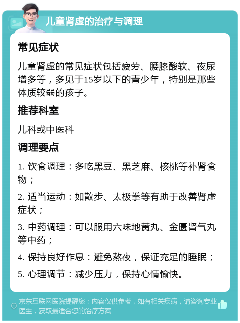 儿童肾虚的治疗与调理 常见症状 儿童肾虚的常见症状包括疲劳、腰膝酸软、夜尿增多等，多见于15岁以下的青少年，特别是那些体质较弱的孩子。 推荐科室 儿科或中医科 调理要点 1. 饮食调理：多吃黑豆、黑芝麻、核桃等补肾食物； 2. 适当运动：如散步、太极拳等有助于改善肾虚症状； 3. 中药调理：可以服用六味地黄丸、金匮肾气丸等中药； 4. 保持良好作息：避免熬夜，保证充足的睡眠； 5. 心理调节：减少压力，保持心情愉快。