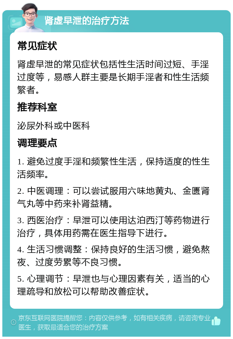 肾虚早泄的治疗方法 常见症状 肾虚早泄的常见症状包括性生活时间过短、手淫过度等，易感人群主要是长期手淫者和性生活频繁者。 推荐科室 泌尿外科或中医科 调理要点 1. 避免过度手淫和频繁性生活，保持适度的性生活频率。 2. 中医调理：可以尝试服用六味地黄丸、金匮肾气丸等中药来补肾益精。 3. 西医治疗：早泄可以使用达泊西汀等药物进行治疗，具体用药需在医生指导下进行。 4. 生活习惯调整：保持良好的生活习惯，避免熬夜、过度劳累等不良习惯。 5. 心理调节：早泄也与心理因素有关，适当的心理疏导和放松可以帮助改善症状。