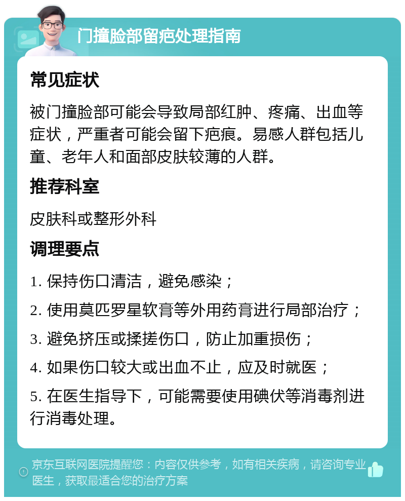 门撞脸部留疤处理指南 常见症状 被门撞脸部可能会导致局部红肿、疼痛、出血等症状，严重者可能会留下疤痕。易感人群包括儿童、老年人和面部皮肤较薄的人群。 推荐科室 皮肤科或整形外科 调理要点 1. 保持伤口清洁，避免感染； 2. 使用莫匹罗星软膏等外用药膏进行局部治疗； 3. 避免挤压或揉搓伤口，防止加重损伤； 4. 如果伤口较大或出血不止，应及时就医； 5. 在医生指导下，可能需要使用碘伏等消毒剂进行消毒处理。